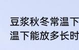 豆浆秋冬常温下可以放多久 豆浆在常温下能放多长时间