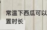 常温下西瓜可以放多久 常温下西瓜放置时长