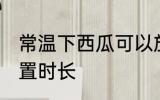 常温下西瓜可以放多久 常温下西瓜放置时长