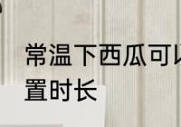 常温下西瓜可以放多久 常温下西瓜放置时长