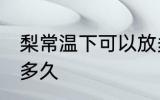 梨常温下可以放多久 梨常温可以保存多久