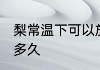 梨常温下可以放多久 梨常温可以保存多久